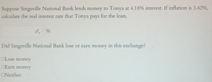 Suppose Singsville National Bank lends money to Tonya at 4.18% interest. If inflation is 3.42%,
calculate the real interest rate that Tonya pays for the loan.
%
Did Singsville National Bank lose or earn money in this exchange?
○Lose money
Earn money
Neither