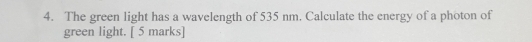 The green light has a wavelength of 535 nm. Calculate the energy of a photon of 
green light. [ 5 marks]