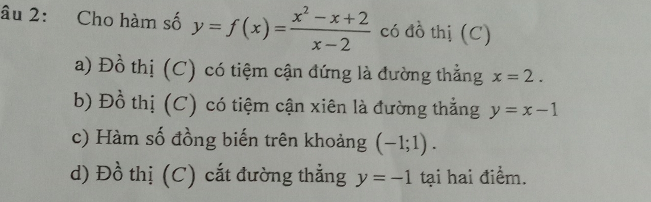 âu 2: Cho hàm số y=f(x)= (x^2-x+2)/x-2  có đồ thị (C)
a) Đồ thị (C) có tiệm cận đứng là đường thẳng x=2.
b) Đồ thị (C) có tiệm cận xiên là đường thẳng y=x-1
c) Hàm số đồng biến trên khoảng (-1;1).
d) Đồ thị (C) cắt đường thẳng y=-1 tại hai điểm.