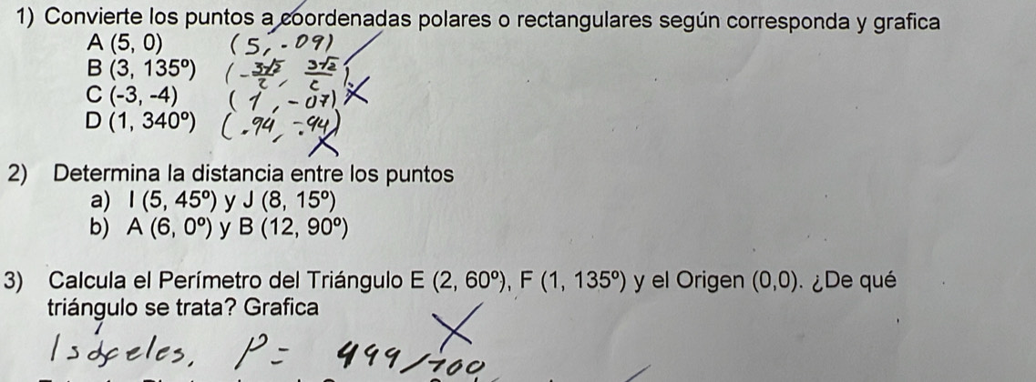 Convierte los puntos a coordenadas polares o rectangulares según corresponda y grafica
A(5,0)
B(3,135^o)
C(-3,-4)
D(1,340^o)
2) Determina la distancia entre los puntos 
a) I(5,45^o) y J(8,15^o)
b) A(6,0^o) y B(12,90°)
3) Calcula el Perímetro del Triángulo E(2,60°), F(1,135°) y el Origen (0,0) ¿De qué 
triángulo se trata? Grafica