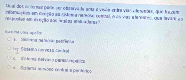 Qual dos sistemas pode ser observada uma divisão entre vias aferentes, que trazem
informações em direção ao sistema nervoso central, e as vias eferentes, que levam as
respostas em direção aos órgãos efetuadores?
Escolha uma opção:
a. Sistema nervoso periférico
b Sistema nervoso central
c. Sistema nervoso parassimpático
d. Sistema nervoso central e periférico