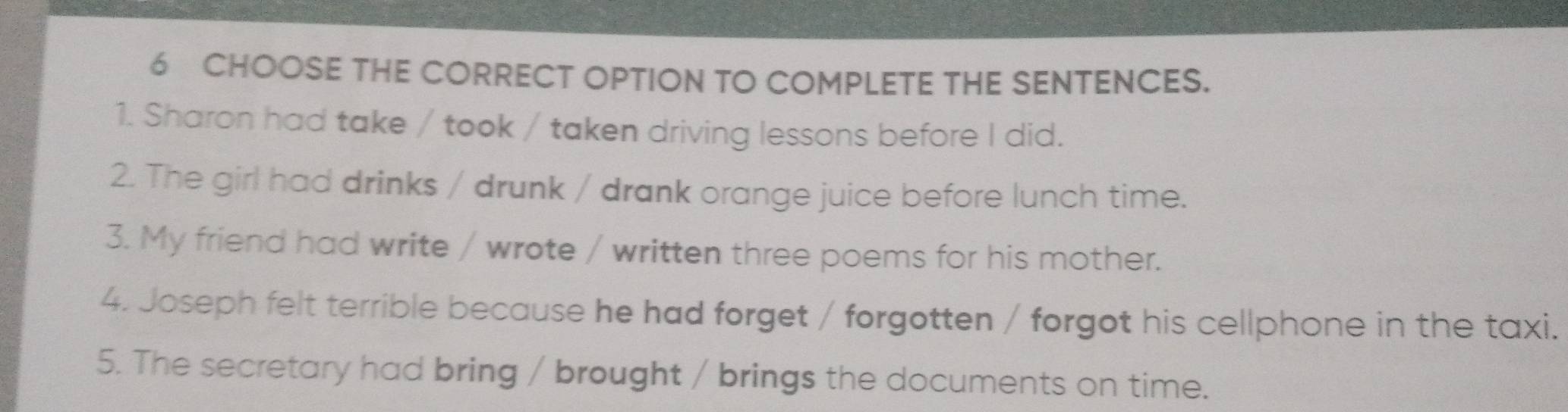 CHOOSE THE CORRECT OPTION TO COMPLETE THE SENTENCES. 
1. Sharon had take / took / taken driving lessons before I did. 
2. The girl had drinks / drunk / drank orange juice before lunch time. 
3. My friend had write / wrote / written three poems for his mother. 
4. Joseph felt terrible because he had forget / forgotten / forgot his cellphone in the taxi. 
5. The secretary had bring / brought / brings the documents on time.