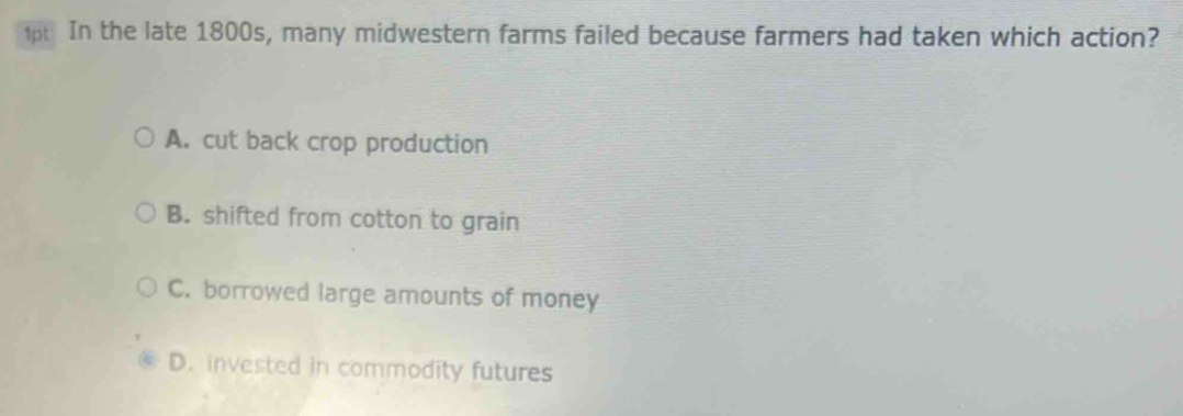 In the late 1800s, many midwestern farms failed because farmers had taken which action?
A. cut back crop production
B. shifted from cotton to grain
C. borrowed large amounts of money
D. invested in commodity futures