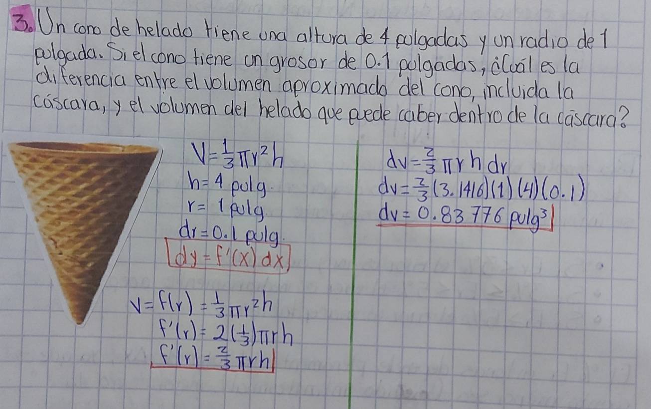 Un cono dehelado fiene ona altura de 4 colgadas y un radio de l
polgada. Siel cono fiene on grosor de 0. 1 polgadas, clual es la
diferencia entre el volumen aproximado del cono, incluida la
cascara, y el volumen del helado que evede caber dentro de la cascara?
V= 1/3 π r^2h
dv= 2/3 π rhdr
h=4polg.
dv= 2/3 (3.1416)(1)(4)(0.1)
r=1puly
dr=0.1pulg
dv=0.83776pulg^3
dy=f'(x)dx
V=f(r)= 1/3 π r^2h
f'(r)=2( 1/3 )π rh
f'(r)= 2/3 π rh)