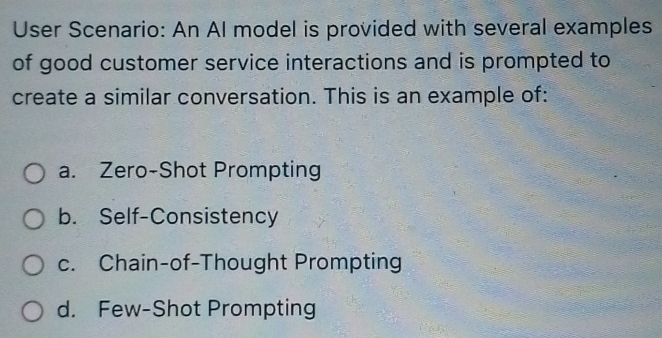 User Scenario: An Al model is provided with several examples
of good customer service interactions and is prompted to
create a similar conversation. This is an example of:
a. Zero-Shot Prompting
b. Self-Consistency
c. Chain-of-Thought Prompting
d. Few-Shot Prompting