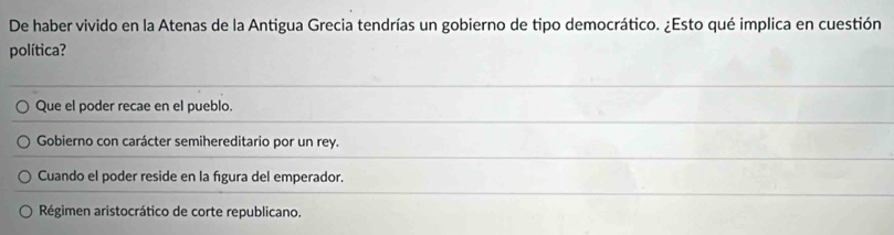 De haber vivido en la Atenas de la Antigua Grecia tendrías un gobierno de tipo democrático. ¿Esto qué implica en cuestión
política?
Que el poder recae en el pueblo.
Gobierno con carácter semihereditario por un rey.
Cuando el poder reside en la fígura del emperador.
Régimen aristocrático de corte republicano.