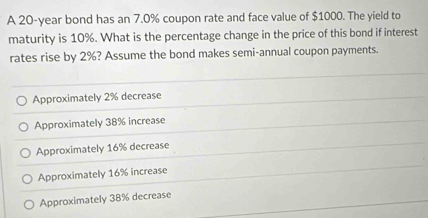 A 20-year bond has an 7.0% coupon rate and face value of $1000. The yield to
maturity is 10%. What is the percentage change in the price of this bond if interest
rates rise by 2%? Assume the bond makes semi-annual coupon payments.
Approximately 2% decrease
Approximately 38% increase
Approximately 16% decrease
Approximately 16% increase
Approximately 38% decrease