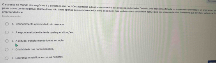 sucesso no mundo dos negócios é o somatório das decisões acertadas subtraido do somatório das decisões equivocadas. Contudo, uma decisão não tomada, ou simplesmente protelada por um longo tempo, por
pesar como ponto negativo. Diante disso, não basta apenas que o empreendedor tenha boas ideias mas também que as coloque em ação, e para isso uma característica fundamental que deve fazer parte do perfi
empreendedor é:
Escolha uma opção
a. Conhecimento aprofundado do mercado.
b. A espontaneidade diante de quaisquer situações
c. A atitude, transformando ideias em ação.
d. Criatividade nas comunicações.
e Liderança e habilidade com os números.