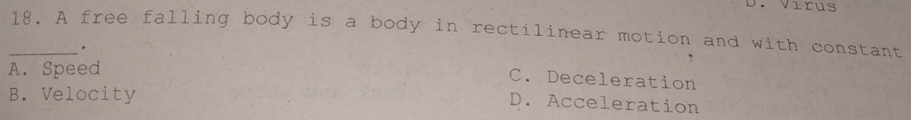 Virus
_18. A free falling body is a body in rectilinear motion and with constant
,
A. Speed
C. Deceleration
B. Velocity
D. Acceleration