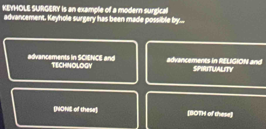 KEYHOLE SURGERY is an example of a modern surgical
advancement. Keyhole surgery has been made possible by...
advancements in SCIENCE and advancements in RELIGION and
TECHNOLOGY SPIRITUALITY
(NONE of these) [BOTH of these]