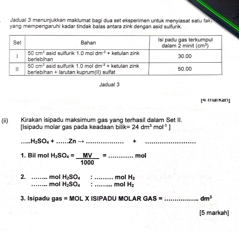 a
Jadual 3 menunjukkan maklumat bagi dua set eksperimen untuk menyiasat satu fak.
yang mempengaruhi kadar tindak balas antara zink dengan asid sulfurik.
Jadual 3
[4 markan]
(ii) Kirakan isipadu maksimum gas yang terhasil dalam Set II.
[Isipadu molar gas pada keadaan bilik =24dm^3mol^(-1)]
_.....H_2SO_4+......Znto _
+
_
1. Bil mol H_2SO_4= MV/1000 =...mol _
2. _mol H_2SO_4 :_ mol H_2
_mol H_2SO_4 : _mol H_2
3. Isipadu ga s=MOL X ISIPADU MOLAR GAS= _ dm^3
[5 markah]