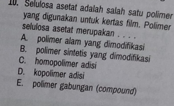 Selulosa asetat adalah salah satu polimer
yang digunakan untuk kertas film. Polimer
selulosa asetat merupakan . . . .
A. polimer alam yang dimodifikasi
B. polimer sintetis yang dimodifikasi
C. homopolimer adisi
D. kopolimer adisi
E. polimer gabungan (compound)