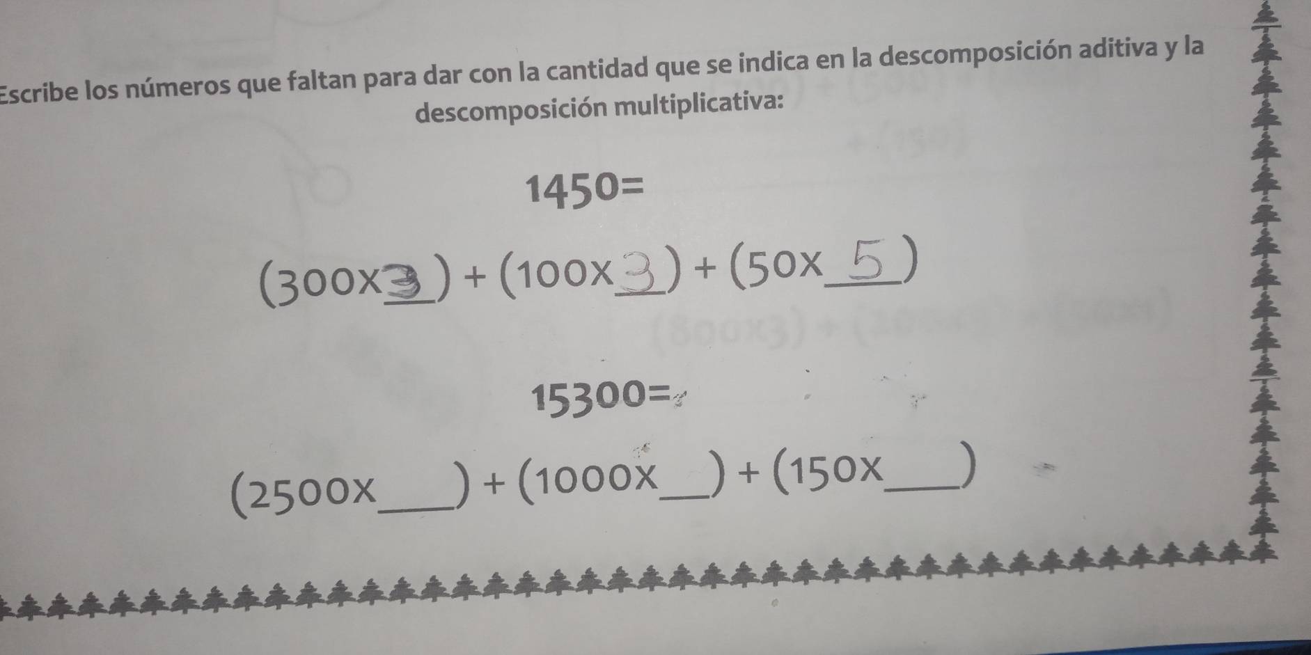 Escribe los números que faltan para dar con la cantidad que se indica en la descomposición aditiva y la 
descomposición multiplicativa:
1450=
(300x _  ) +(100x _  +(50x _  )
15300=
(2500x _ 
) +(1000x _   +(150x _  )