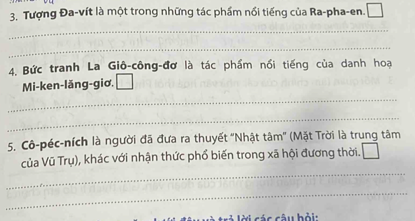 Tượng Đa-vít là một trong những tác phẩm nổi tiếng của Ra-pha-en. 
_ 
_ 
4. Bức tranh La Giô-công-đơ là tác phẩm nổi tiếng của danh hoạ 
Mi-ken-lăng-giơ. 
_ 
_ 
5. Cô-péc-ních là người đã đưa ra thuyết "Nhật tâm" (Mặt Trời là trung tâm 
_ 
của Vũ Trụ), khác với nhận thức phổ biến trong xã hội đương thời. 
_