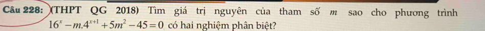 (THPT QG 2018) Tìm giá trị nguyên của tham số m sao cho phương trình
16^x-m.4^(x+1)+5m^2-45=0 có hai nghiệm phân biệt?