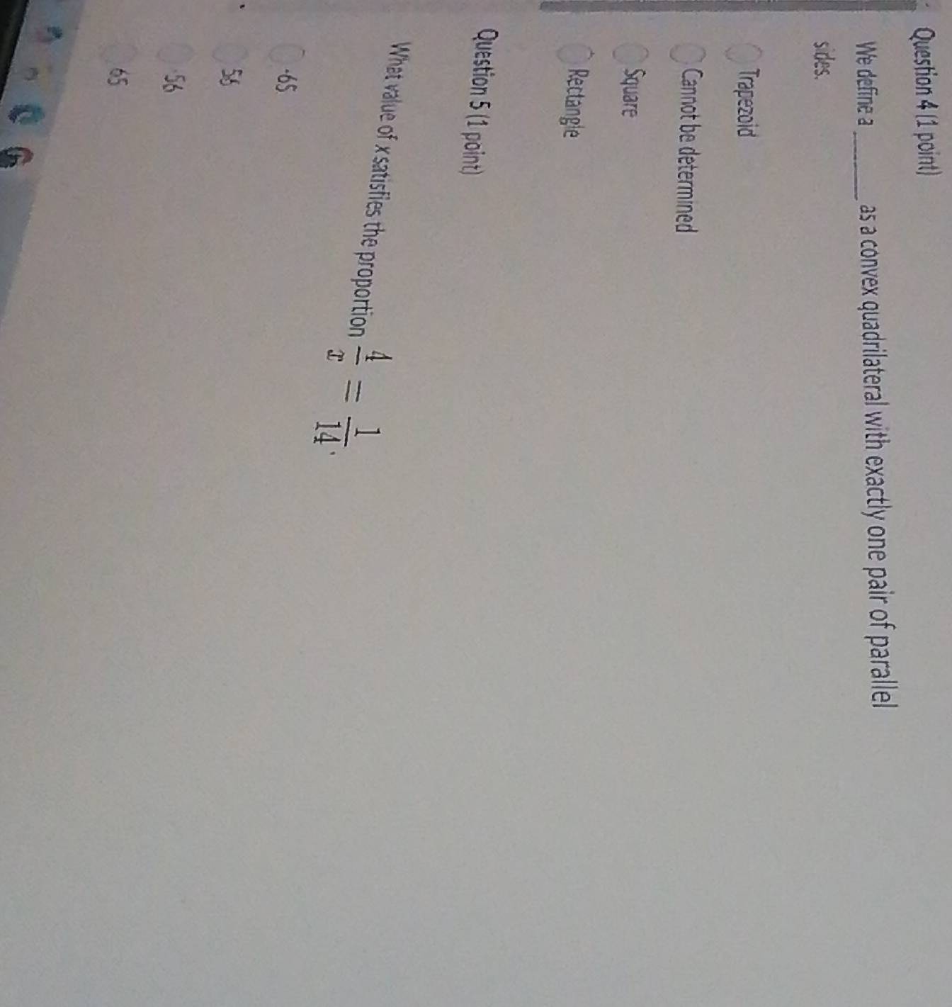 We define a_ as a convex quadrilateral with exactly one pair of parallel
sides.
Trapezoid
Cannot be determined
Square
Rectangle
Question 5 (1 point)
What value of x satisfies the proportion  4/x = 1/14 .
-65
56
56
65