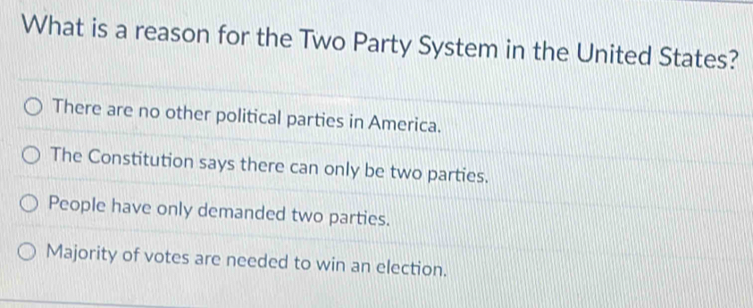 What is a reason for the Two Party System in the United States?
There are no other political parties in America.
The Constitution says there can only be two parties.
People have only demanded two parties.
Majority of votes are needed to win an election.