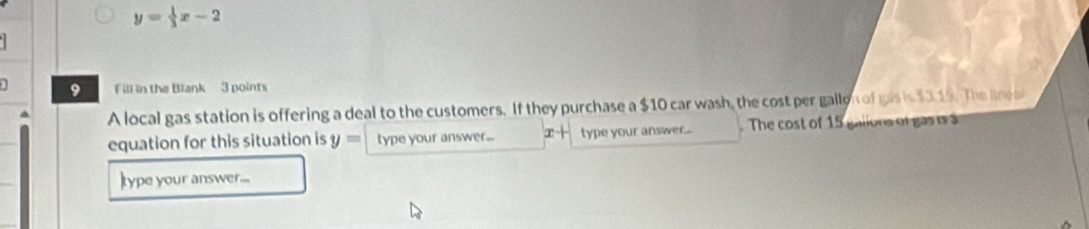 y= 1/3 x-2
] 9 Fill in the Blank 3 points 
A local gas station is offering a deal to the customers. If they purchase a $10 car wash, the cost per gallon of gas is $3.19. The line 
equation for this situation is y= type your answer... x+ type your answer... . The cost of 15 galions of gasis a 
type your answer...