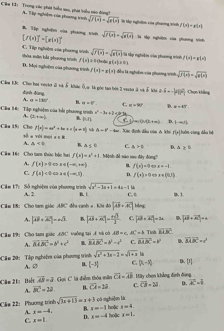 Trong các phát biểu sau, phát biểu nào đúng?
A. Tập nghiệm của phương trình sqrt(f(x))=sqrt(g(x)) là tập nghiệm của phương trình f(x)=g(x)
B. Tập nghiệm của phương trình sqrt(f(x))=sqrt(g(x)) là tập nghiệm của phương trình
[f(x)]^2=[g(x)]^2
C. Tập nghiệm của phương trình sqrt(f(x))=sqrt(g(x)) là tập nghiệm của phương trình f(x)=g(x)
thỏa mãn bất phương trình f(x)≥ 0 (hoặc g(x)≥ 0).
D. Mọi nghiệm của phương trình f(x)=g(x) đều là nghiệm của phương trình sqrt(f(x))=sqrt(g(x))
Câu 13: Cho hai vectơ ã và vector b khác vector 0 , α là góc tạo bởi 2 vectơ vector a và vector b khi vector a· vector b=-|vector a|· |vector b| Chọn khẳng
định đúng.
A. alpha =180°. B. alpha =0°. C. alpha =90°. D. alpha =45°.
Câu 14: Tập nghiệm của bất phương trình x^2-3x+2<0-1a</tex>
A. (2;+∈fty ). B. (1;2). C. (-∈fty ;1)∪ (2;+∈fty ). D. (-∈fty ;1).
Câu 15: Cho f(x)=ax^2+bx+c(a!= 0) và △ =b^2-4ac. Xác định dấu của △ khi f(x) luôn cùng dấu hệ
số a với mọi x∈ R.
A. △ <0.
B. △ ≤ 0. C. △ >0. D. △ ≥ 0.
Câu 16: Cho tam thức bậc hai f(x)=x^2+1. Mệnh đề nào sau đây đúng?
A. f(x)>0Leftrightarrow x∈ (-∈fty ;+∈fty ).
B. f(x)=0Leftrightarrow x=-1.
C. f(x)<0Leftrightarrow x∈ (-∈fty ;1).
D. f(x)>0Leftrightarrow x∈ (0;1).
Câu 17: Số nghiệm của phương trình sqrt(x^2-3x+1)=4x-1 là
A. 2. B. 1. C. 0. D. 3.
Câu 18: Cho tam giác ABC đều cạnh a . Khi đó |overline AB+overline AC| bằng:
A. |vector AB+vector AC|=asqrt(3). B. |vector AB+vector AC|= asqrt(3)/2 . C. |vector AB+vector AC|=2a. D. |vector AB+vector AC|=a.
Câu 19: Cho tam giác ABC vuông tại A và có AB=c,AC=b Tính vector BA.vector BC.
A. vector BA.vector BC=b^2+c^2 B. vector BA.vector BC=b^2-c^2 C. vector BA.vector BC=b^2 D. vector BA.vector BC=c^2
Câu 20: Tập nghiệm của phương trình sqrt(x^2+3x-2)=sqrt(1+x) là
C.
A. Ø
B.  -3  1;-3 . D.  1 .
Câu 21: Biết vector AB=vector a.  Gọi C là điểm thỏa mãn vector CA=vector AB. Hãy chọn khẳng định đúng.
A. vector BC=2vector a. B. vector CA=2vector a. C. vector CB=2vector a. D. vector AC=vector 0.
Câu 22: Phương trình sqrt(3x+13)=x+3 có nghiệm là:
A. x=-4. B. x=-1 hoặc x=4.
D. x=-4 hoặc x=1.
C. x=1.