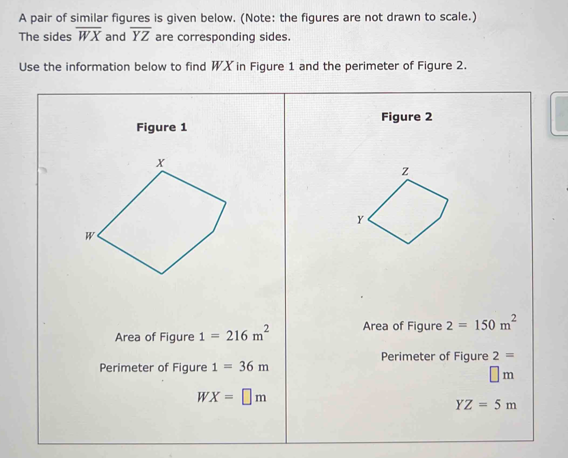 A pair of similar figures is given below. (Note: the figures are not drawn to scale.) 
The sides overline WX and overline YZ are corresponding sides. 
Use the information below to find WX in Figure 1 and the perimeter of Figure 2. 
Figure 2 
Figure 1 
Area of Figure 1=216m^2
Area of Figure 2=150m^2
Perimeter of Figure 2= 
Perimeter of Figure 1=36m
□ m
WX=□ m
YZ=5m