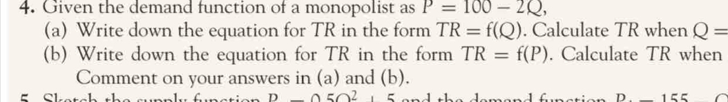 Given the demand function of a monopolist as P=100-2Q, 
(a) Write down the equation for TR in the form TR=f(Q). Calculate TR when Q=
(b) Write down the equation for TR in the form TR=f(P). Calculate TR when 
Comment on your answers in (a) and (b). 
e 
D25O2.5
D155