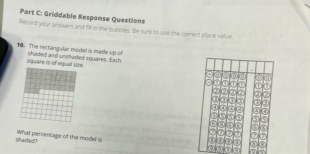 Griddable Response Questions 
Record your answers and fill in the bubbles. Be sure to use the correct place value. 
10. The rectangular model is made up of 
shaded and unshaded squares. Each 
square is of equal size. 
a 0 0 0 0
0 1 0 0
② ② ② ② ② ② 
0 3 0 
④ 4 4 ④ ④
6 9 6 9
6 6 6 6 6 6
7 0 7 0 a 
What percentage of the model is
8
shaded? 8 8 ③ 8 8
9 9 9 9 a