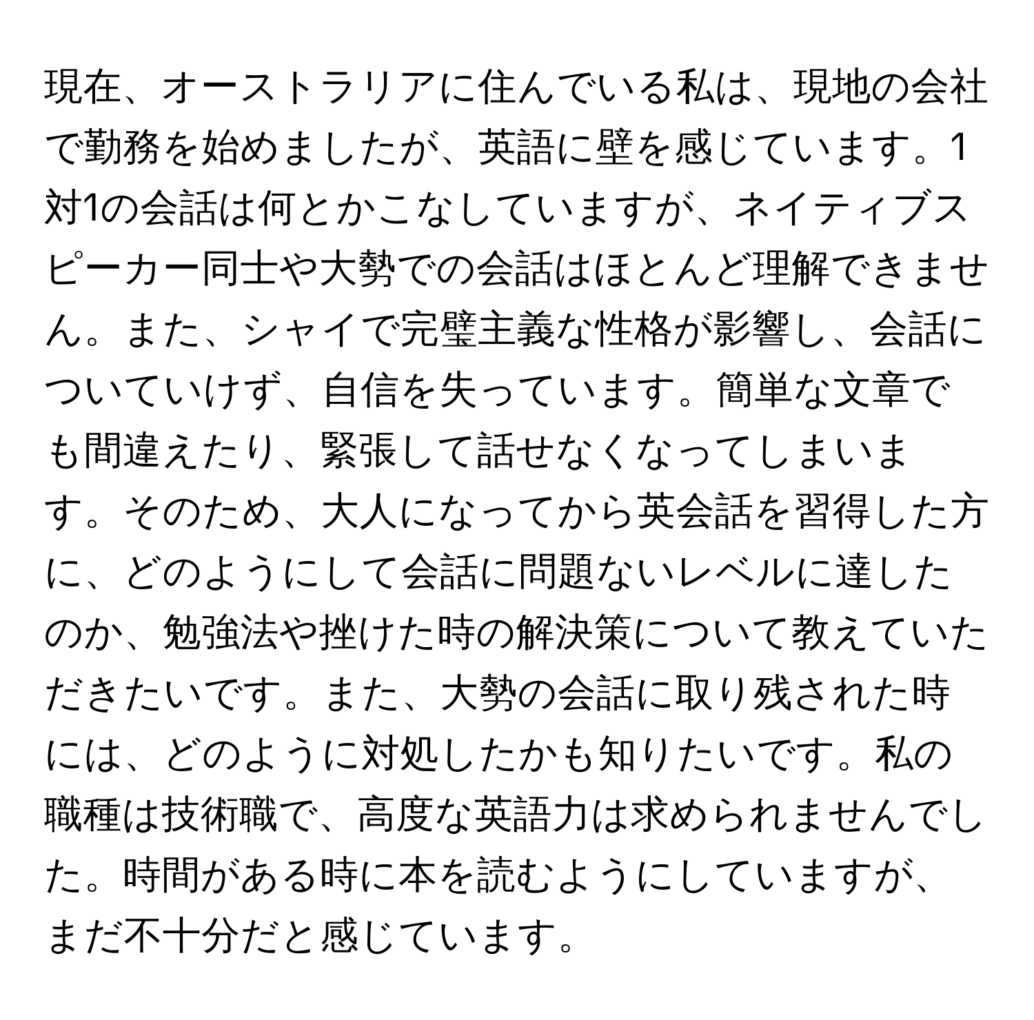 現在、オーストラリアに住んでいる私は、現地の会社で勤務を始めましたが、英語に壁を感じています。1対1の会話は何とかこなしていますが、ネイティブスピーカー同士や大勢での会話はほとんど理解できません。また、シャイで完璧主義な性格が影響し、会話についていけず、自信を失っています。簡単な文章でも間違えたり、緊張して話せなくなってしまいます。そのため、大人になってから英会話を習得した方に、どのようにして会話に問題ないレベルに達したのか、勉強法や挫けた時の解決策について教えていただきたいです。また、大勢の会話に取り残された時には、どのように対処したかも知りたいです。私の職種は技術職で、高度な英語力は求められませんでした。時間がある時に本を読むようにしていますが、まだ不十分だと感じています。