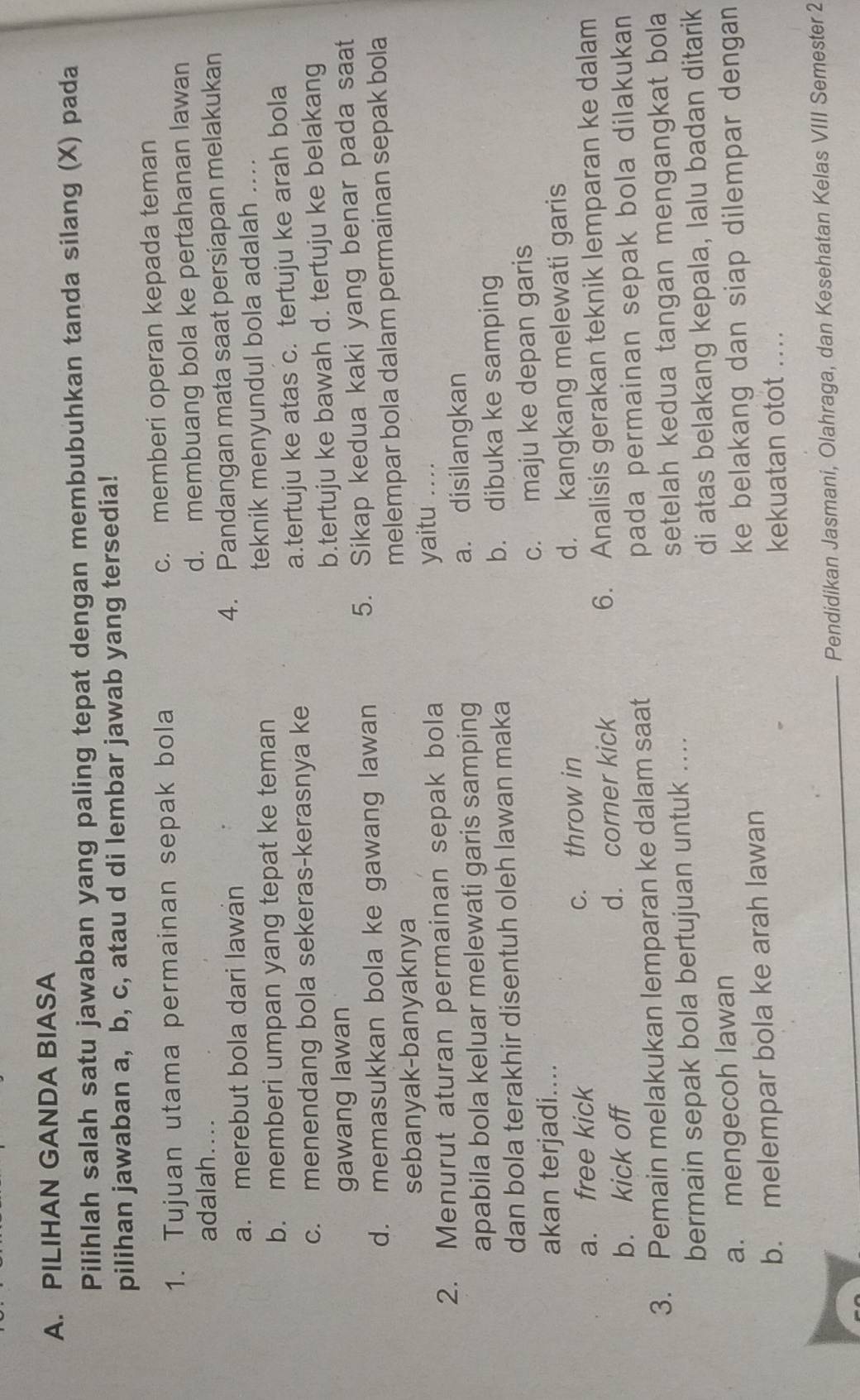 PILIHAN GANDA BIASA
Pilihlah salah satu jawaban yang paling tepat dengan membubuhkan tanda silang (X) pada
pilihan jawaban a, b, c, atau d di lembar jawab yang tersedia!
1. Tujuan utama permainan sepak bola c. memberi operan kepada teman
adalah....
d. membuang bola ke pertahanan lawan
a. merebut bola dari lawan 4. Pandangan mata saat persiapan melakukan
b. memberi umpan yang tepat ke teman teknik menyundul bola adalah ....
c. menendang bola sekeras-kerasnya ke a.tertuju ke atas c. tertuju ke arah bola
gawang lawan b.tertuju ke bawah d. tertuju ke belakang
d. memasukkan bola ke gawang lawan 5. Sikap kedua kaki yang benar pada saat
sebanyak-banyaknya melempar bola dalam permainan sepak bola
2. Menurut aturan permainan sepak bola yaitu ...
apabila bola keluar melewati garis samping a. disilangkan
dan bola terakhir disentuh oleh lawan maka b. dibuka ke samping
akan terjadi.... c. maju ke depan garis
a. free kick c. throw in d. kangkang melewati garis
b. kick off d. corner kick 6. Analisis gerakan teknik lemparan ke dalam
3. Pemain melakukan lemparan ke dalam saat pada permainan sepak bola dilakukan 
bermain sepak bola bertujuan untuk .... setelah kedua tangan mengangkat bola
a. mengecoh lawan di atas belakang kepala, lalu badan ditarik
ke belakang dan siap dilempar dengan 
b. melempar bola ke arah lawan
kekuatan otot ....
_Pendidikan Jasmani, Olahraga, dan Kesehatan Kelas VIII Semester 2