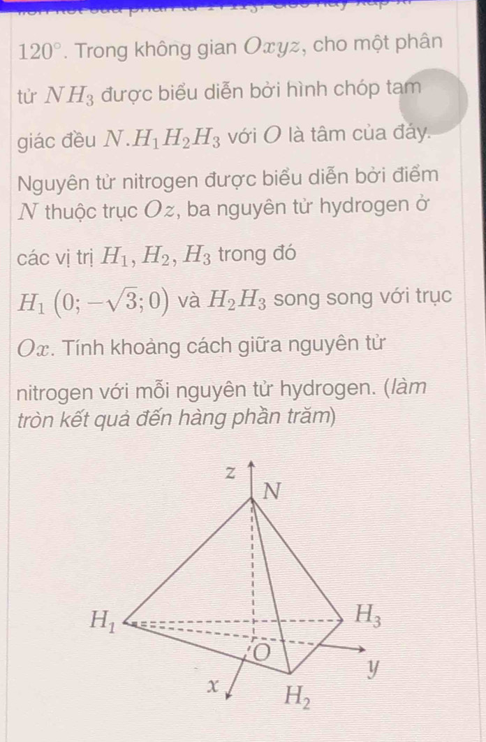 120°. Trong không gian Oxyz, cho một phân
tử NH_3 được biểu diễn bởi hình chóp tam
giác đều N.H_1H_2H_3 với O là tâm của đáy.
Nguyên tử nitrogen được biểu diễn bởi điểm
N thuộc trục Oz, ba nguyên tử hydrogen ở
các vị trị H_1,H_2,H_3 trong đó
H_1(0;-sqrt(3);0) và H_2H_3 song song với trục
. Tính khoảng cách giữa nguyên tử
nitrogen với mỗi nguyên tử hydrogen. (làm
tròn kết quả đến hàng phần trăm)