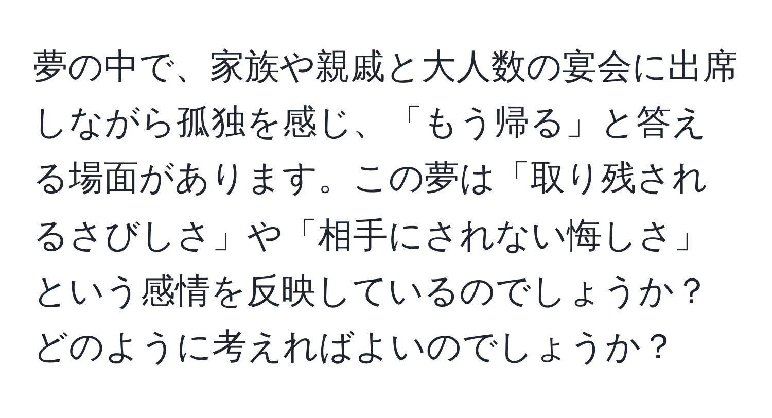 夢の中で、家族や親戚と大人数の宴会に出席しながら孤独を感じ、「もう帰る」と答える場面があります。この夢は「取り残されるさびしさ」や「相手にされない悔しさ」という感情を反映しているのでしょうか？どのように考えればよいのでしょうか？