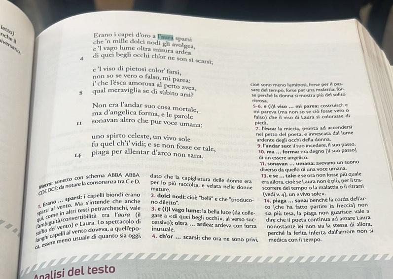 letto)
Erano i capei d'oro a l'aura sparsi
nche i iversario
che 'n mille dolci nodi gli avolgea,
e 'l vago lume oltra misura ardea
4 di quei begli occhi chor ne son si scarsi;
e 'l viso di pietosi color' farsi,
non so se vero o falso, mi parea:
cioè sono meno luminosi, forse per il pas-
i ' che l'ésca amorosa al petto avea,
sare del tempo, forse per una malattia, for-
8 qual meraviglia se di subito arsi?
se perché la donna si mostra più del solito
ritrosa.
5-6. e (i)I viso ... mi parea: costruisci: e
Non era l'andar suo cosa mortale,
mi pareva (ma non so se ciò fosse vero o
ma d’angelica forma, e le parole
falso) che il viso di Laura si colorasse di
1 sonavan altro che pur voce umana: pietà
7. l'ésca: la miccia, pronta ad accendersi
uno spirto celeste, un vivo sole nel petto del poeta, e innescata dal lume
ardente degli occhi della donna.
9. l'andar suo: il suo incedere, il suo passo.
fu quel ch’i’vidi; e se non fosse or tale,
14 piaga per allentar d’arco non sana. di un essere angelico. 10. ma . forma: ma degno (il suo passo)
11. sonavan ... umana: avevano un suono
diverso da quello di una voce umana.
Metro: sonetto con schema ABBA ABBA dato che la capigliatura delle donne era 13. e se ... tale: e se ora non fosse più quale
CDEDCE; da notare la consonanza tra C e D. per lo più raccolta, e velata nelle donne era allora, cioè se Laura non è più, per il tra-
mature.
scorrere del tempo o la malattia o il ritrarsi
1. Erano ... sparsi: i capelli biondi erano  2. dolci nodi: cioè "belli" e che "produco- (vedi v. 4), un «vivo sole».
sparsi al vento. Ma s'intende che anche no diletto'.  14. piaga ... sana: benché la corda dell'ar-
qui, come in altri testi petrarcheschi, vale 3. e (i)I vago lume: la bella luce (da colle- co [che ha fatto partire la freccia] non
. lambiguità/convertibilità tra l'aura (il gare a «di quei begli occhi», al verso suc- sia più tesa, la piaga non guarisce: vale a
soffio del vento) e Laura. Lo spettacolo di cessivo); oltra ... ardea: ardeva con forza dire che il poeta continua ad amare Laura
lunghi capelli al vento doveva, a quell'epo- inusuale. nonostante lei non sia la stessa di allora,
c. essere meno usuale di quanto sia oggi, 4. ch'or ... scarsi: che ora ne sono privi, perché la ferita inferta dall'amore non si
medica con il tempo.
Analisi del testo