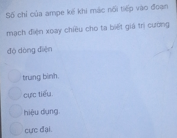 Số chỉ của ampe kế khi mắc nối tiếp vào đoạn
mạch điện xoay chiều cho ta biết giá trị cường
độ dòng điện
trung bình.
cực tiểu.
hiệu dụng.
cực đại.