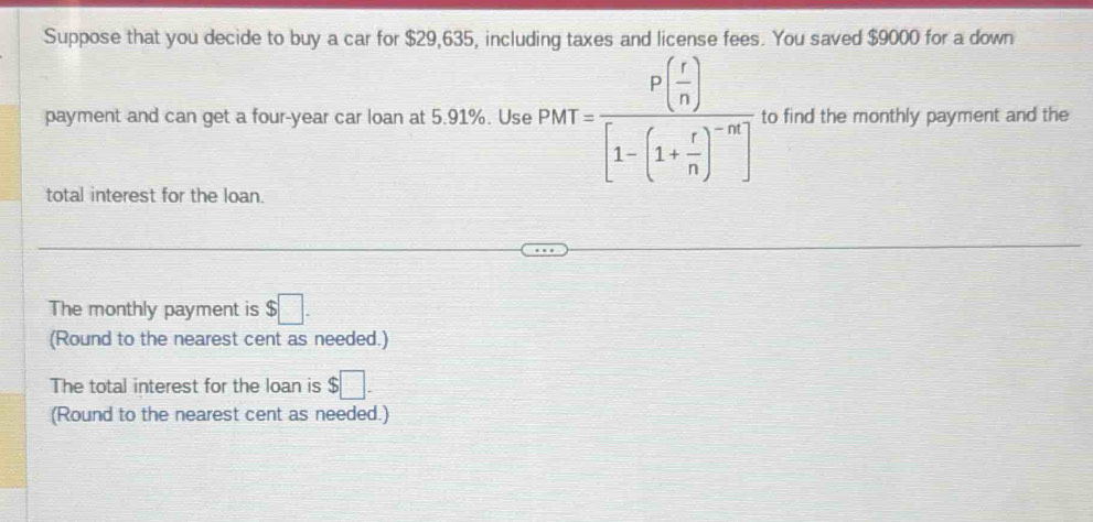 Suppose that you decide to buy a car for $29,635, including taxes and license fees. You saved $9000 for a down 
payment and can get a four-year car loan at 5.91%. Use PMT=frac P( r/n )[1-(1+ r/n )^-m] to find the monthly payment and the 
total interest for the loan. 
The monthly payment is $□. 
(Round to the nearest cent as needed.) 
The total interest for the loan is $□. 
(Round to the nearest cent as needed.)