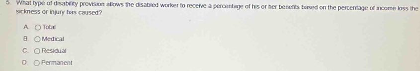 What type of disability provision allows the disabled worker to receive a percentage of his or her benefits based on the percentage of income loss the
sickness or injury has caused?
A. Total
B. Medical
C. Residual
D Permanent