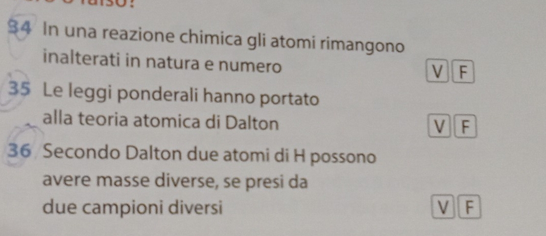 $4 In una reazione chimica gli atomi rimangono
inalterati in natura e numero V F
35 Le leggi ponderali hanno portato
alla teoria atomica di Dalton V F
36 Secondo Dalton due atomi di H possono
avere masse diverse, se presi da
due campioni diversi V F