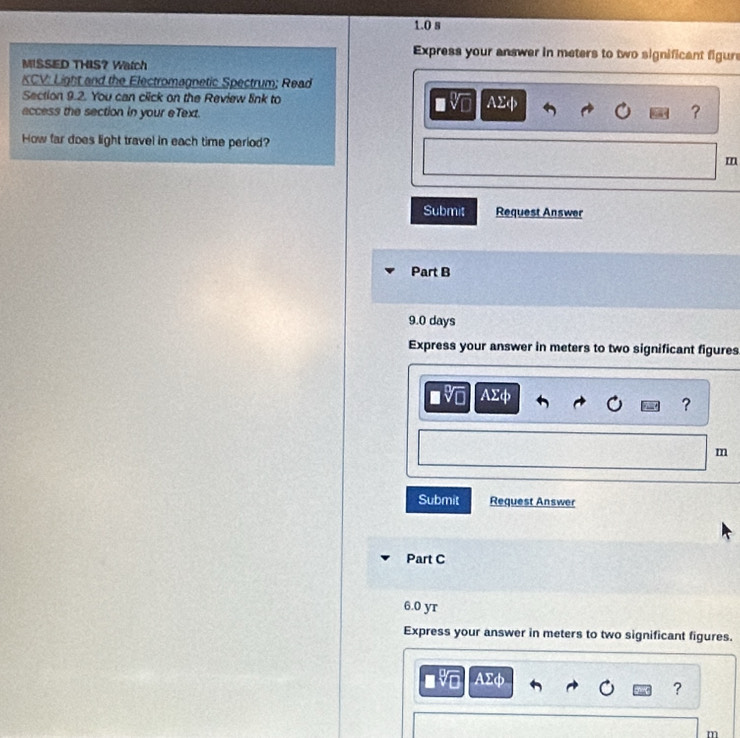 1.0 s 
Express your answer in meters to two significant figure 
MISSED THIS? Watch 
KCV: Light and the Electromagnetic Spectrum; Read 
Section 9.2. You can click on the Review link to AΣφ
access the section in your eText. 
? 
How far does light travel in each time period?
m
Submit Request Answer 
Part B
9.0 days
Express your answer in meters to two significant figures
AΣφ
?
m
Submit Request Answer 
Part C
6.0 yr
Express your answer in meters to two significant figures.
AΣφ
?
m