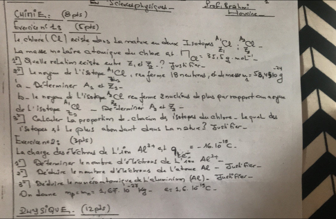 Sciencesphysicoed - Prof, Brahm? 2
CHinie: (8pts)
Hovcine
Evercicn( 1s (sprs)
le chlore( Cl) arishe dons Ln mature on dar I sotopes ice "se.
.
La mase melaire a touique du chloce Rr M_ce=35.5g· mol^(-1)
1° Soolle relahion eciste euire z_1 el _2^(7- ? Jush Rer-
overline 2) Lenoyiun do I'is tope A_1Cl (ran ferme 18newkens, et d makse m_2=58.4510g
z_2'
a- Determiner A_1 er z_1-
b- le noyout lisolape _1/2 ce rew ferme 2nuckand de plas parrapport an noyo
z_2
ee - 2 erminer A_2+_2^(7-
do I' isotope z_2)
3^(1-)] Calaler L proportion to chacin do isetopes du chlore- Le puel des
Iso toper st Le ples aboudant dons Lanohue? Jush fer.
Exercicene2: (3pls)
La charge daselechous do L'im 4e^(3+)+9_te^(-16· 10^-15)C.
2^2] Determiner lenombre d'elechous de L',ev Ae^(3+)_ 
2^2] Deoire le nombore dflechous do I'atome Ae-J odfier-
3^5 Bedulre le nuneroatomive dL'eluminivn (Ae)-overline du chfiter-
On doune m_p=m_n=1,67· 10^(-27)kg-e=1,6· 10^(-19)c-
ZMysi9UE. _ (12pls)