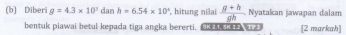 Diberi g=4.3* 10^3danh=6.54* 10^4 , hitung nilai  (g+h)/gh  Nyatakan jawapan dalam 
bentuk piawai betul kepada tiga angka bererti. [2 markah]