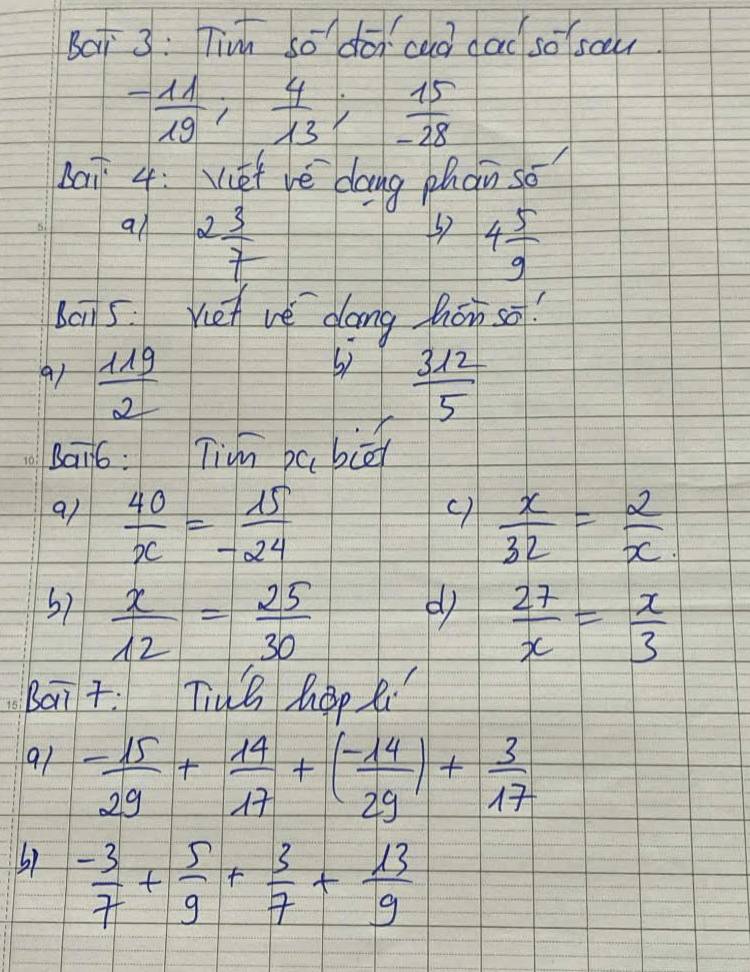 Baj 3: Tinh so^(-1) dōi cad dad sosou
- 11/19 ;  4/13 ;  15/-28 
bai 4: Vef vé dang phàn so 
an 2 3/7 
4 5/9 
bon5. Vien ve dang háo so? 
b) 
9t  119/2   312/5 
bai6: Tim ba biā 
al  40/x = 15/-24 
c)  x/32 = 2/x 
67  x/12 = 25/30 
d  27/x = x/3 
bait: Tiuh hop ti 
91 - 15/29 + 14/17 +( (-14)/29 )+ 3/17 
 (-3)/7 + 5/9 + 3/7 + 13/9 