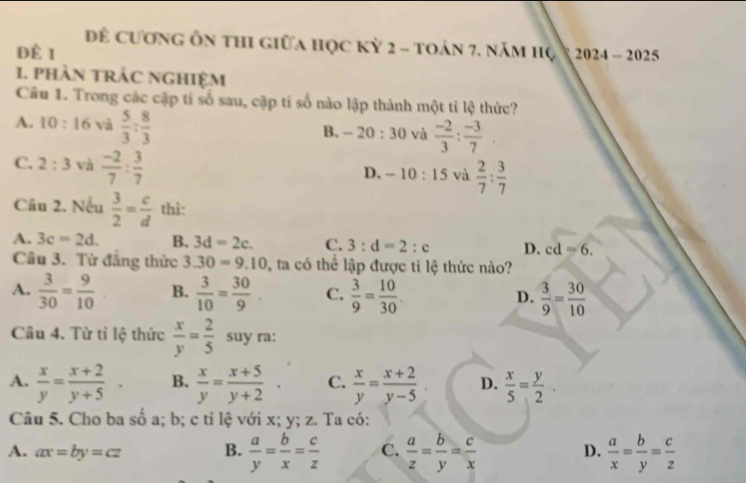 Đề cương ôn thi giữa học kỳ 2 - toán 7. năm hộ
dè 1  2024 - 2025
1. pHÀN tRÁC NGHIệM
Câu 1. Trong các cặp tỉ số sau, cặp tỉ số nào lập thành một tỉ lệ thức?
A. 10:16 và  5/3 : 8/3 
B. -20:30 và  (-2)/3 : (-3)/7 
C. 2:3 và  (-2)/7 : 3/7 
D. -10:15 và  2/7 : 3/7 
Câu 2. Nếu  3/2 = c/d  thì:
A. 3c=2d. B. 3d=2c. C. 3:d=2:c D. cd=6.
Câu 3. Từ đẳng thức 3.30=9.10 ta có thể lập được tỉ lệ thức nào?
A.  3/30 = 9/10  B.  3/10 = 30/9 . C.  3/9 = 10/30 . D.  3/9 = 30/10 
Câu 4. Từ tỉ lệ thức  x/y = 2/5  suy ra:
A.  x/y = (x+2)/y+5 . B.  x/y = (x+5)/y+2  C.  x/y = (x+2)/y-5  D.  x/5 = y/2 .
Câu 5. Cho ba số a; b; c ti lệ với x; y; z. Ta có:
A. ax=by=cz B.  a/y = b/x = c/z  C.  a/z = b/y = c/x  D.  a/x = b/y = c/z 