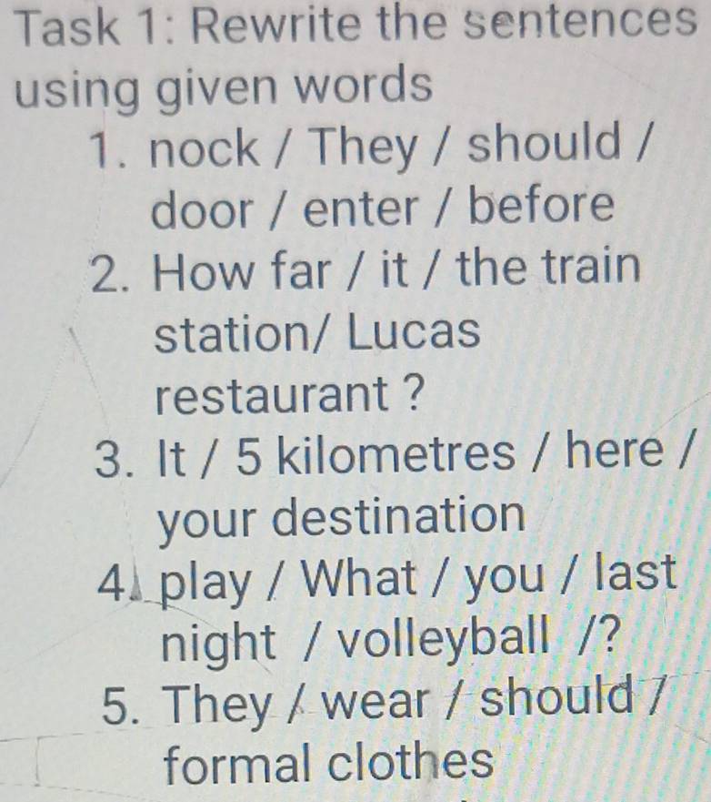 Task 1: Rewrite the sentences 
using given words 
1. nock / They / should / 
door / enter / before 
2. How far / it / the train 
station/ Lucas 
restaurant ? 
3. It / 5 kilometres / here / 
your destination 
4. play / What / you / last 
night / volleyball /? 
5. They / wear / should / 
formal clothes