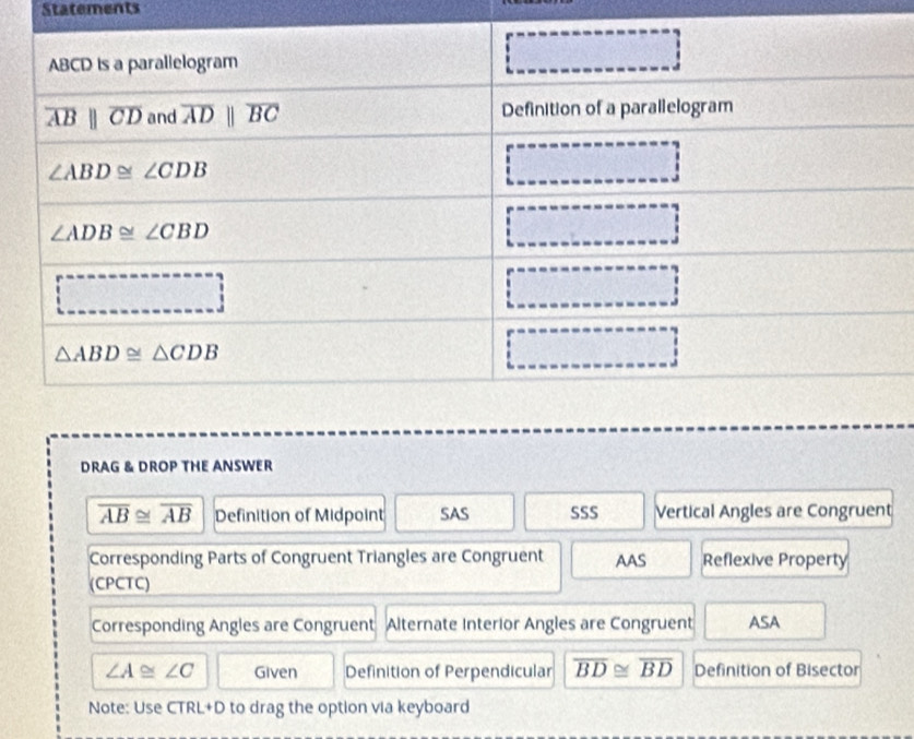 Statements
DRAG & DROP THE ANSWER
overline AB≌ overline AB Definition of Midpoint SAS SSS Vertical Angles are Congruent
Corresponding Parts of Congruent Triangles are Congruent AAS Reflexive Property
(CPCTC)
Corresponding Angles are Congruent Alternate Interior Angles are Congruent ASA
∠ A≌ ∠ C Given Definition of Perpendicular overline BD≌ overline BD Definition of Bisector
Note: Use CTRL+D to drag the option via keyboard