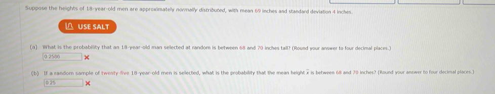 Suppose the heights of 18-year -old men are approximately normally distributed, with mean 69 inches and standard deviation 4 inches. 
USE SALT 
(a) What is the probability that an 18-year -old man selected at random is between 68 and 70 inches tall? (Round your answer to four decimal places.)
0.2586
(b) If a random sample of twenty-five 18-year -old men is selected, what is the probability that the mean height x is between 68 and 70 inches? (Round your answer to four decimal places.)
0.25 ×