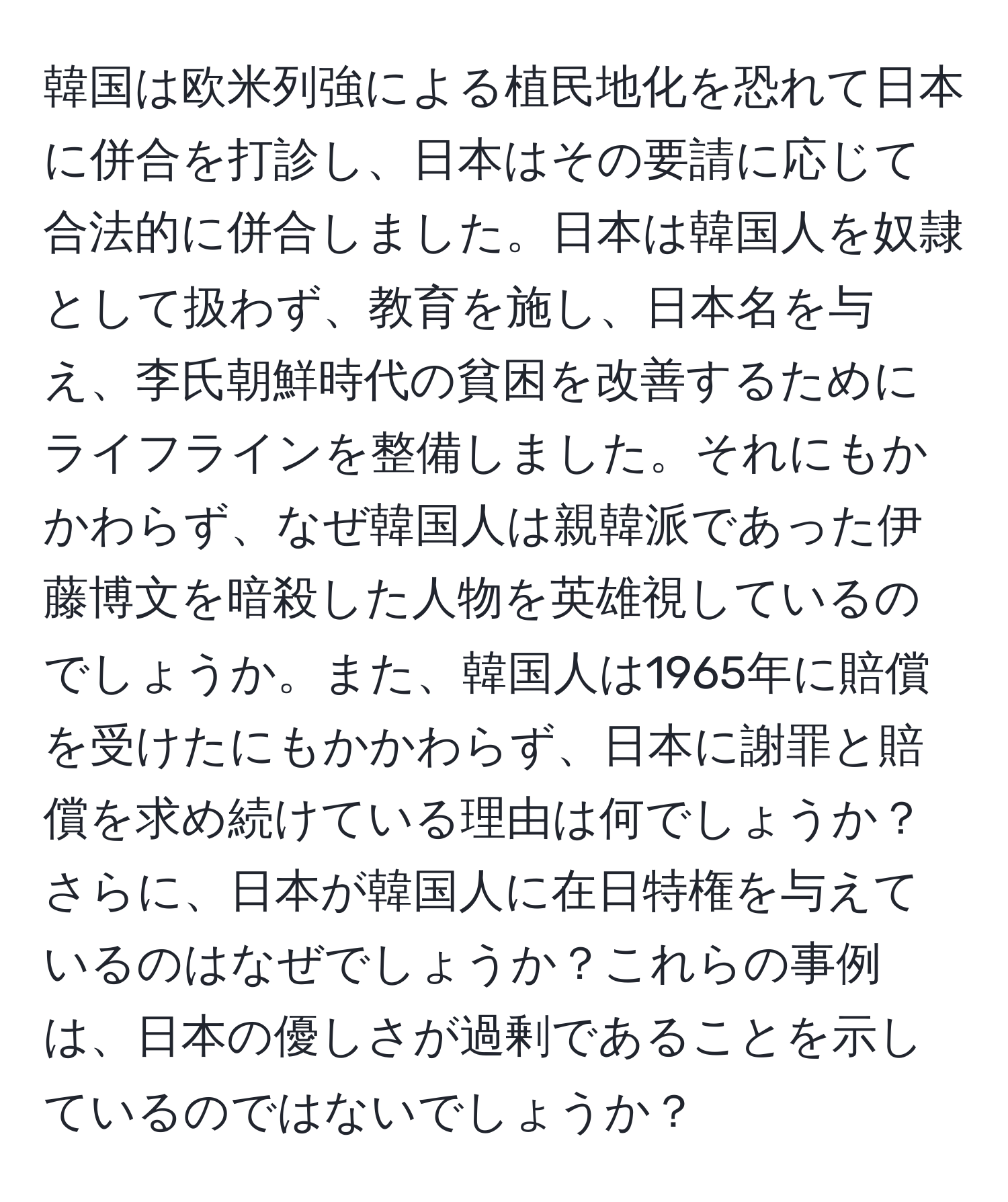 韓国は欧米列強による植民地化を恐れて日本に併合を打診し、日本はその要請に応じて合法的に併合しました。日本は韓国人を奴隷として扱わず、教育を施し、日本名を与え、李氏朝鮮時代の貧困を改善するためにライフラインを整備しました。それにもかかわらず、なぜ韓国人は親韓派であった伊藤博文を暗殺した人物を英雄視しているのでしょうか。また、韓国人は1965年に賠償を受けたにもかかわらず、日本に謝罪と賠償を求め続けている理由は何でしょうか？さらに、日本が韓国人に在日特権を与えているのはなぜでしょうか？これらの事例は、日本の優しさが過剰であることを示しているのではないでしょうか？