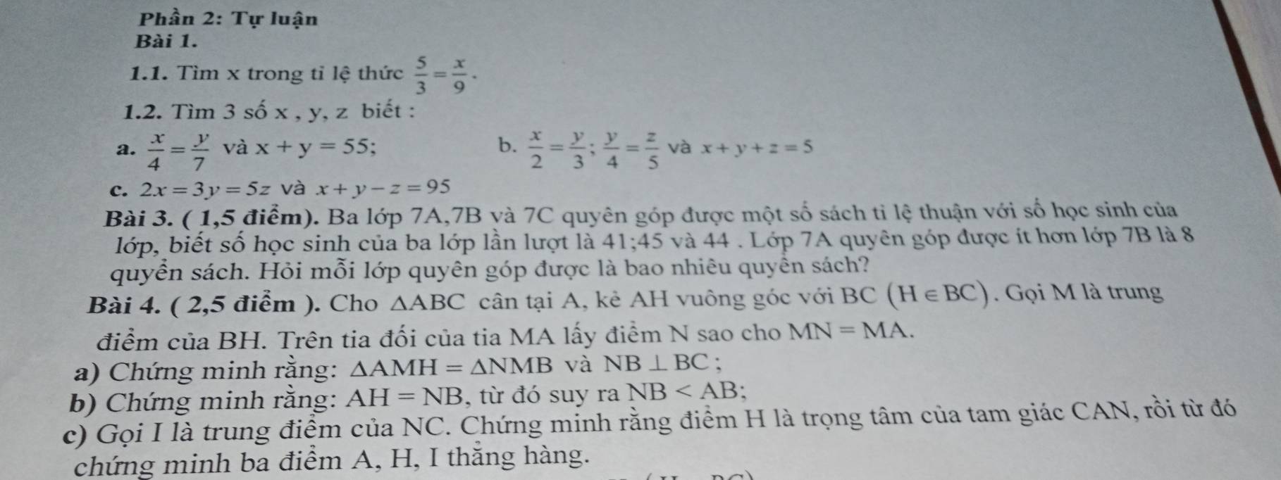 Phần 2: Tự luận 
Bài 1. 
1.1. Tìm x trong tỉ lệ thức  5/3 = x/9 . 
1.2. Tìm 3 số x , y, z biết : 
a.  x/4 = y/7  và x+y=55; b.  x/2 = y/3 ;  y/4 = z/5  và x+y+z=5
c. 2x=3y=5z và x+y-z=95
Bài 3. ( 1,5 điểm). Ba lớp 7A, 7B yà 7C quyên góp được một số sách ti lệ thuận với số học sinh của 
lớp, biết số học sinh của ba lớp lần lượt là 41; 45 và 44. Lớp 7A quyên góp được ít hơn lớp 7B là 8
quyển sách. Hỏi mỗi lớp quyên góp được là bao nhiêu quyển sách? 
Bài 4. ( 2,5 điểm ). Cho △ ABC cân tại A, kẻ AH vuông góc với BC(H∈ BC). Gọi M là trung 
điểm của BH. Trên tia đối của tia MA lấy điểm N sao cho MN=MA. 
a) Chứng minh rằng: △ AMH=△ NMB và NB⊥ BC : 
b) Chứng minh rằng: AH=NB , từ đó suy ra NB : 
c) Gọi I là trung điểm của NC. Chứng minh rằng điểm H là trọng tâm của tam giác CAN, rồi từ đó 
chứng minh ba điểm A, H, I thắng hàng.