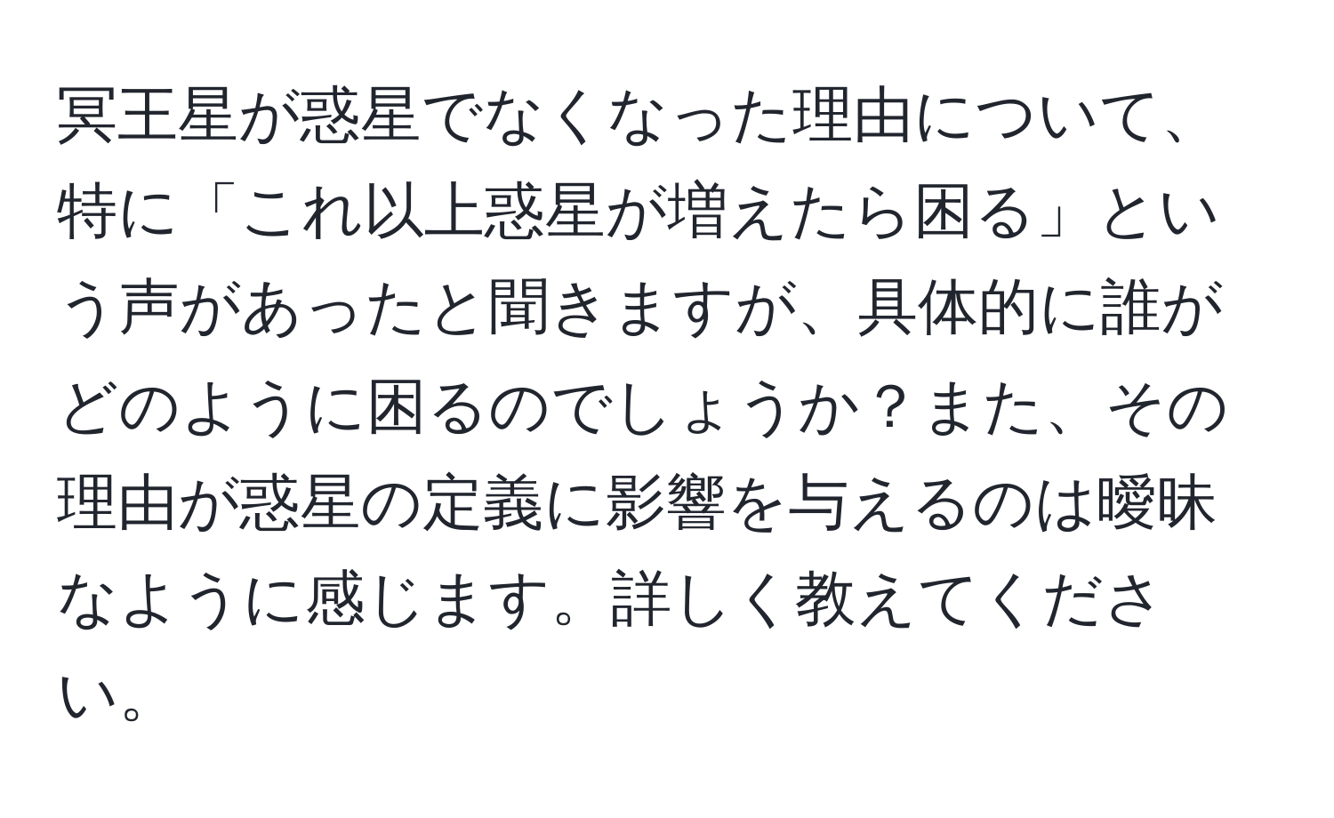 冥王星が惑星でなくなった理由について、特に「これ以上惑星が増えたら困る」という声があったと聞きますが、具体的に誰がどのように困るのでしょうか？また、その理由が惑星の定義に影響を与えるのは曖昧なように感じます。詳しく教えてください。