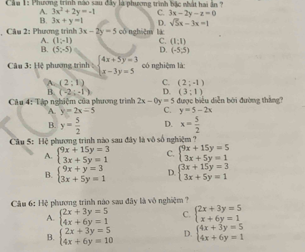 Cầu 1: Phương trình nào sau đây là phương trình bậc nhất hai ần ?
A. 3x^2+2y=-1 C. 3x-2y-z=0
B. 3x+y=1 D. sqrt(5)x-3x=1
* Câu 2: Phương trình 3x-2y=5 có nghiệm là:
A. (1;-1) C. (1;1)
B. (5;-5) D. (-5;5)
Câu 3: Hệ phương trình : beginarrayl 4x+5y=3 x-3y=5endarray. có nghiệm là:
A. (2;1) C. (2;-1)
B. (-2;-1) D. (3;1)
Câu 4: Tập nghiệm của phương trình 2x-0y=5 được biểu diễn bởi đường thắng?
A. y=2x-5 C. y=5-2x
B. y= 5/2  x= 5/2 
D.
Câu 5: Hệ phương trình nào sau đây là vô số nghiệm ?
A. beginarrayl 9x+15y=3 3x+5y=1endarray. C. beginarrayl 9x+15y=5 3x+5y=1endarray.
B. beginarrayl 9x+y=3 3x+5y=1endarray. beginarrayl 3x+15y=3 3x+5y=1endarray.
D.
Câu 6: Hệ phương trình nào sau đây là vô nghiệm ?
A. beginarrayl 2x+3y=5 4x+6y=1endarray.
C. beginarrayl 2x+3y=5 x+6y=1endarray.
B. beginarrayl 2x+3y=5 4x+6y=10endarray.
D. beginarrayl 4x+3y=5 4x+6y=1endarray.