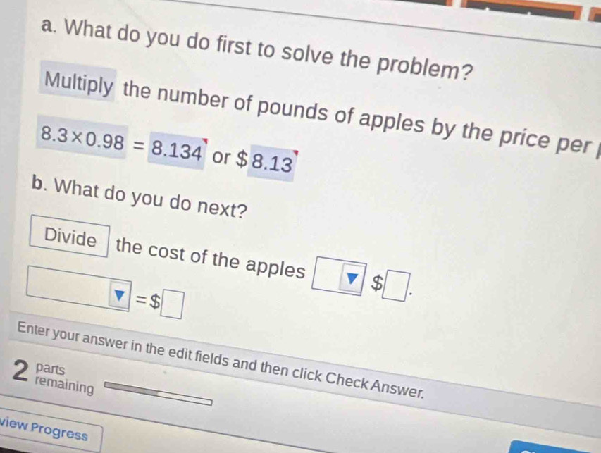 What do you do first to solve the problem? 
Multiply the number of pounds of apples by the price per
8.3* 0.98=8.134 or $ 8.13
b. What do you do next? 
Divide the cost of the apples $ □.
□ =$□
Enter your answer in the edit fields and then click Check Answer. 
2 parts 
remaining 
view Progress