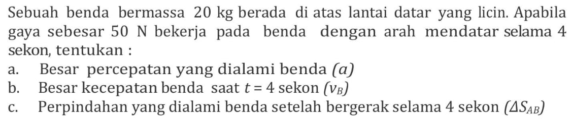 Sebuah benda bermassa 20 kg berada di atas lantai datar yang licin. Apabila 
gaya sebesar 50 N bekerja pada benda dengan arah mendatar selama 4
sekon, tentukan : 
a. Besar percepatan yang dialami benda (α) 
b. Besar kecepatan benda saat t=4 sekon (νв) 
c. Perpindahan yang dialami benda setelah bergerak selama 4 sekon (△ S_AB)