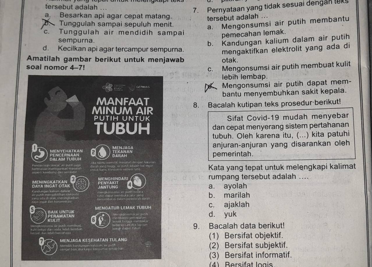 tersebut adalah ...
7. Pernyataan yang tidak sesuai dengan tek
a Besarkan api agar cepat matang.
tersebut adalah ...
. Tunggulah sampai sepuluh menit.
a. Mengonsumsi air putih membantu
c. Tunggulah air mendidih sampai
pemecahan lemak.
sempurna.
b. Kandungan kalium dalam air putih
d. Kecilkan api agar tercampur sempurna.
mengaktifkan elektrolit yang ada di
Amatilah gambar berikut untuk menjawab otak.
soal nomor 4-7! c. Mengonsumsi air putih membuat kulit
lebih lembap.
Mengonsumsi air putih dapat mem-
bantu menyembuhkan sakit kepala.
8. Bacalah kutipan teks prosedur berikut!
Sifat Covid-19 mudah menyebar
dan cepat menyerang sistem pertahanan
tubuh. Oleh karena itu, (...) kita patuhi
anjuran-anjuran yang disarankan oleh
pemerintah.
Kata yang tepat untuk melengkapi kalimat
rumpang tersebut adalah ....
a. ayolah
b. marilah
c. ajaklah
d. yuk
9. Bacalah data berikut!
(1) Bersifat objektif.
(2) Bersifat subjektif.
(3) Bersifat informatif.
4) Bersifat logis